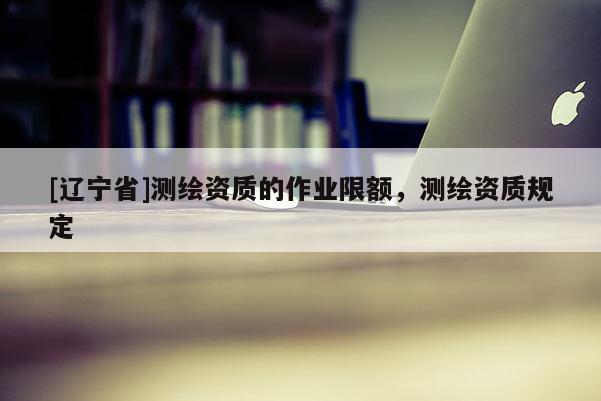 [辽宁省]测绘资质的作业限额，测绘资质规定