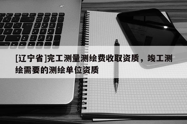 [辽宁省]完工测量测绘费收取资质，竣工测绘需要的测绘单位资质