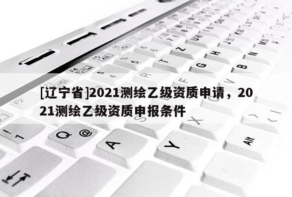 [辽宁省]2021测绘乙级资质申请，2021测绘乙级资质申报条件