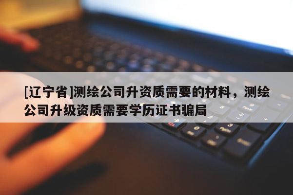 [辽宁省]测绘公司升资质需要的材料，测绘公司升级资质需要学历证书骗局