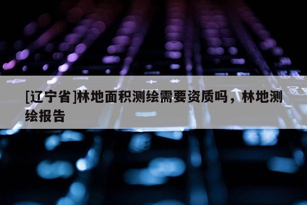 [辽宁省]林地面积测绘需要资质吗，林地测绘报告