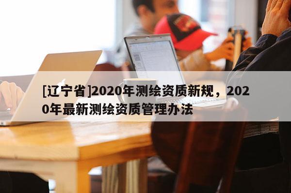 [辽宁省]2020年测绘资质新规，2020年最新测绘资质管理办法