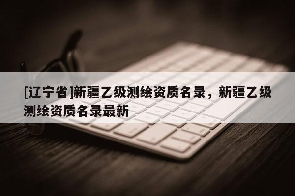 [辽宁省]新疆乙级测绘资质名录，新疆乙级测绘资质名录最新