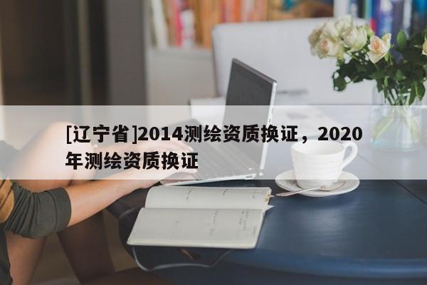 [辽宁省]2014测绘资质换证，2020年测绘资质换证