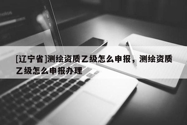 [辽宁省]测绘资质乙级怎么申报，测绘资质乙级怎么申报办理