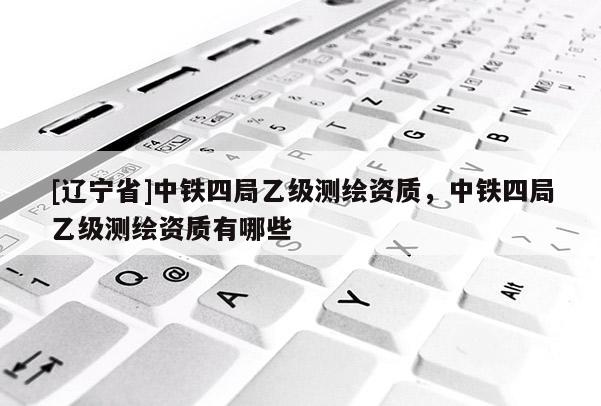 [辽宁省]中铁四局乙级测绘资质，中铁四局乙级测绘资质有哪些