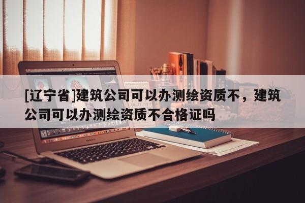 [辽宁省]建筑公司可以办测绘资质不，建筑公司可以办测绘资质不合格证吗