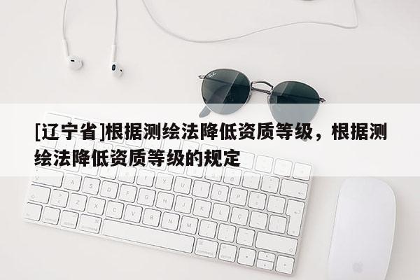[辽宁省]根据测绘法降低资质等级，根据测绘法降低资质等级的规定