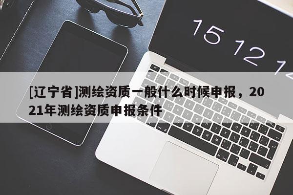 [辽宁省]测绘资质一般什么时候申报，2021年测绘资质申报条件