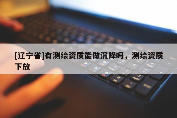 [辽宁省]有测绘资质能做沉降吗，测绘资质下放