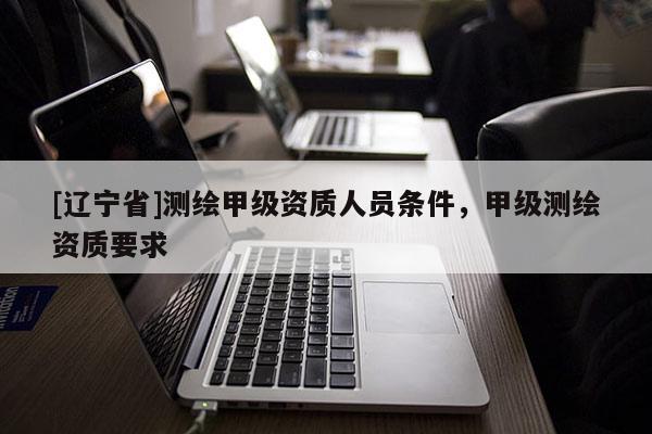 [辽宁省]测绘甲级资质人员条件，甲级测绘资质要求