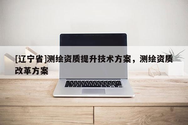 [辽宁省]测绘资质提升技术方案，测绘资质改革方案