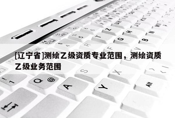 [辽宁省]测绘乙级资质专业范围，测绘资质乙级业务范围