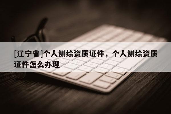 [辽宁省]个人测绘资质证件，个人测绘资质证件怎么办理
