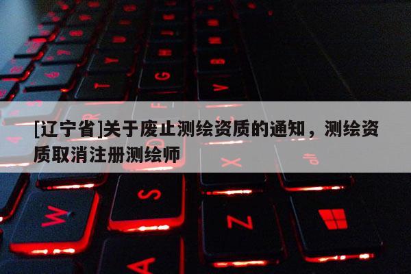 [辽宁省]关于废止测绘资质的通知，测绘资质取消注册测绘师