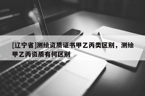[辽宁省]测绘资质证书甲乙丙类区别，测绘甲乙丙资质有何区别