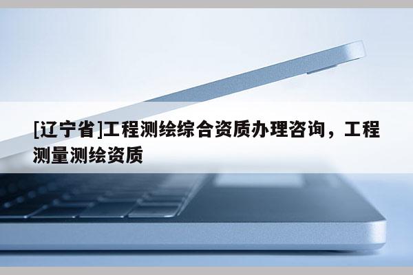 [辽宁省]工程测绘综合资质办理咨询，工程测量测绘资质