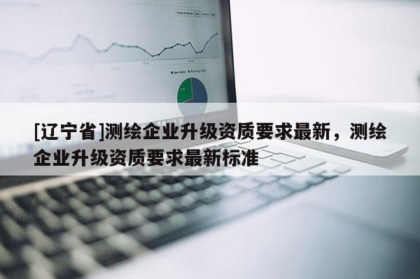 [辽宁省]测绘企业升级资质要求最新，测绘企业升级资质要求最新标准