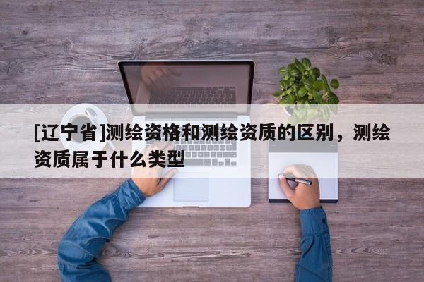 [辽宁省]测绘资格和测绘资质的区别，测绘资质属于什么类型