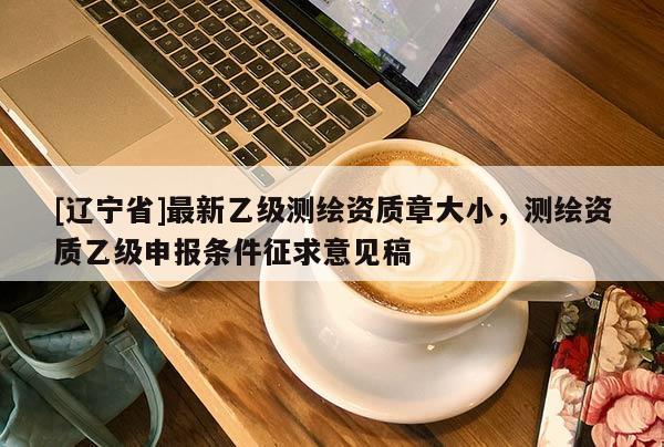 [辽宁省]最新乙级测绘资质章大小，测绘资质乙级申报条件征求意见稿