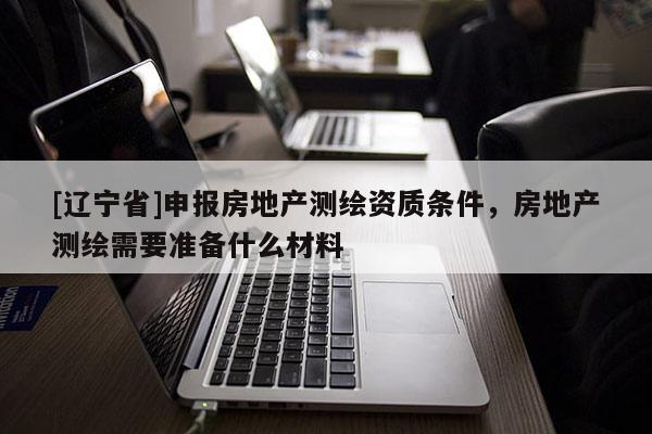 [辽宁省]申报房地产测绘资质条件，房地产测绘需要准备什么材料