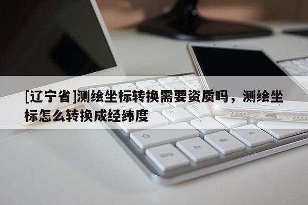 [辽宁省]测绘坐标转换需要资质吗，测绘坐标怎么转换成经纬度