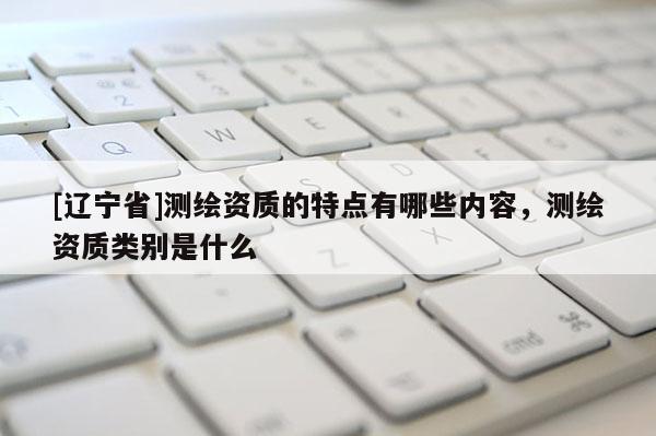 [辽宁省]测绘资质的特点有哪些内容，测绘资质类别是什么