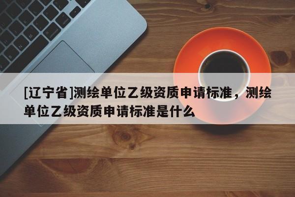 [辽宁省]测绘单位乙级资质申请标准，测绘单位乙级资质申请标准是什么