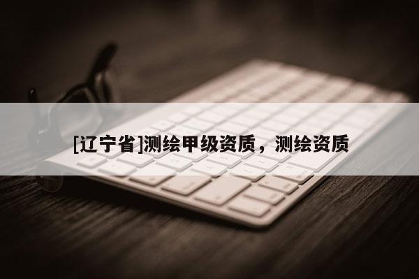 [辽宁省]测绘甲级资质，测绘资质