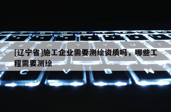 [辽宁省]施工企业需要测绘资质吗，哪些工程需要测绘