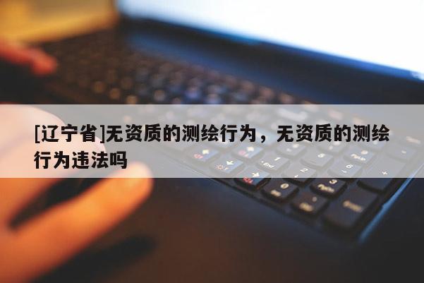 [辽宁省]无资质的测绘行为，无资质的测绘行为违法吗