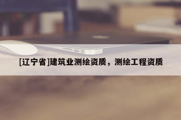 [辽宁省]建筑业测绘资质，测绘工程资质