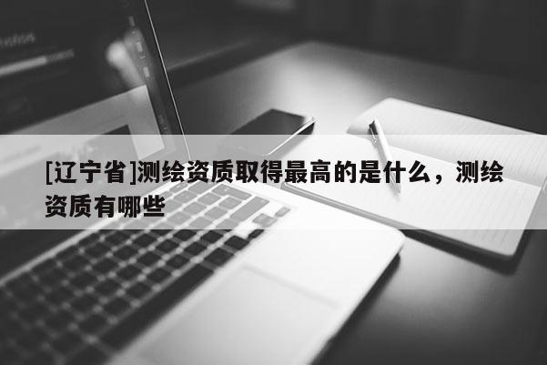 [辽宁省]测绘资质取得最高的是什么，测绘资质有哪些