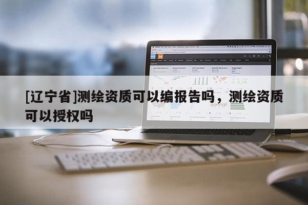 [辽宁省]测绘资质可以编报告吗，测绘资质可以授权吗