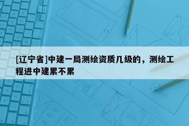 [辽宁省]中建一局测绘资质几级的，测绘工程进中建累不累