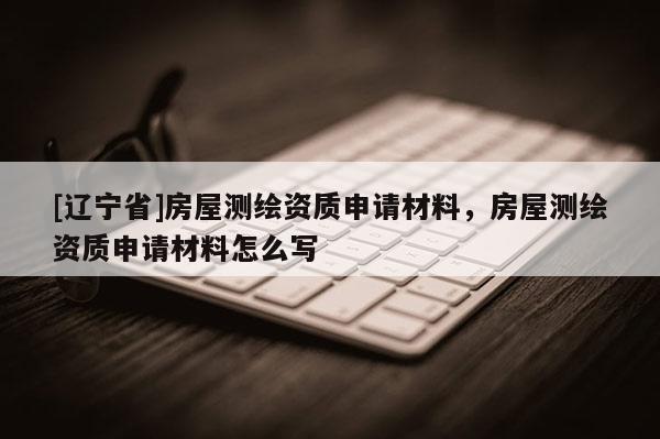 [辽宁省]房屋测绘资质申请材料，房屋测绘资质申请材料怎么写