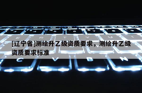[辽宁省]测绘升乙级资质要求，测绘升乙级资质要求标准