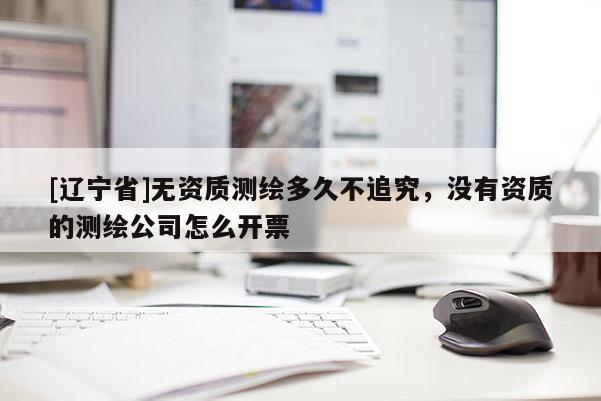 [辽宁省]无资质测绘多久不追究，没有资质的测绘公司怎么开票