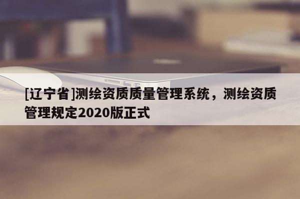 [辽宁省]测绘资质质量管理系统，测绘资质管理规定2020版正式