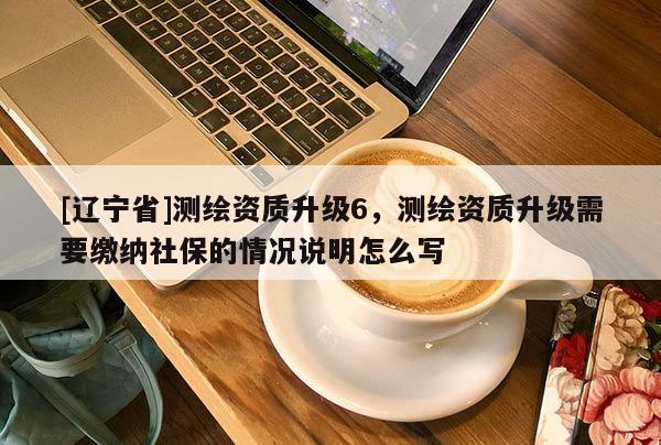 [辽宁省]测绘资质升级6，测绘资质升级需要缴纳社保的情况说明怎么写