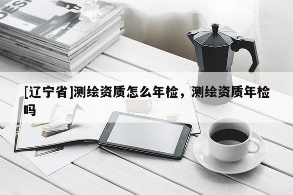 [辽宁省]测绘资质怎么年检，测绘资质年检吗