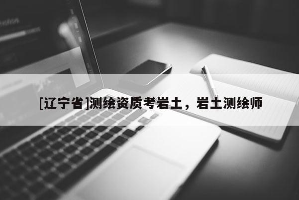 [辽宁省]测绘资质考岩土，岩土测绘师