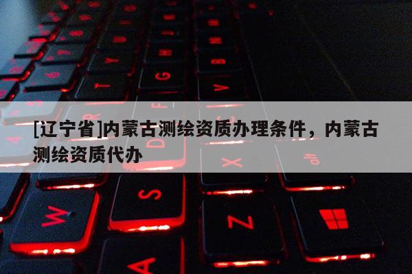 [辽宁省]内蒙古测绘资质办理条件，内蒙古测绘资质代办