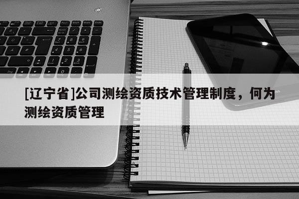 [辽宁省]公司测绘资质技术管理制度，何为测绘资质管理