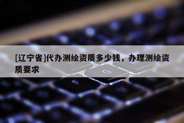 [辽宁省]代办测绘资质多少钱，办理测绘资质要求
