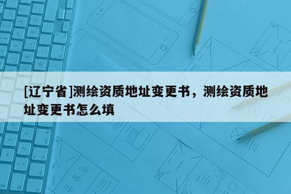 [辽宁省]测绘资质地址变更书，测绘资质地址变更书怎么填