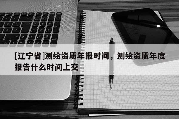 [辽宁省]测绘资质年报时间，测绘资质年度报告什么时间上交