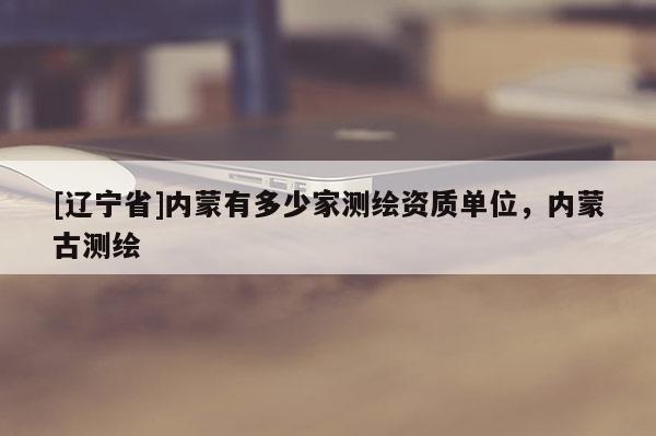 [辽宁省]内蒙有多少家测绘资质单位，内蒙古测绘