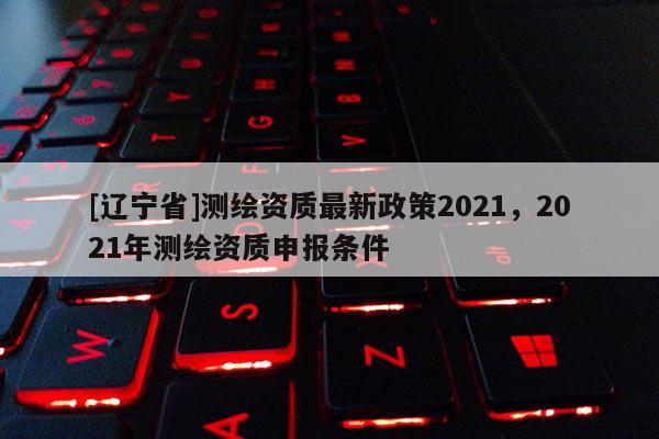[辽宁省]测绘资质最新政策2021，2021年测绘资质申报条件