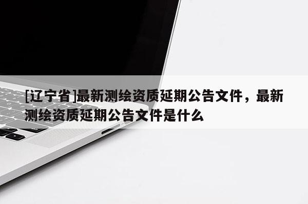 [辽宁省]最新测绘资质延期公告文件，最新测绘资质延期公告文件是什么